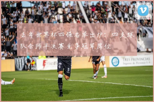 去年世界杯四强名单出炉:四支球队会师半决赛竞争冠军席位