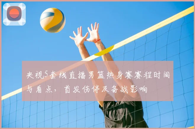 央视5套线直播男篮热身赛赛程时间与看点，首发伤停及备战影响