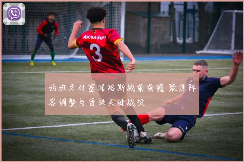 西班牙对塞浦路斯战前前瞻 聚焦阵容调整与晋级关键战役