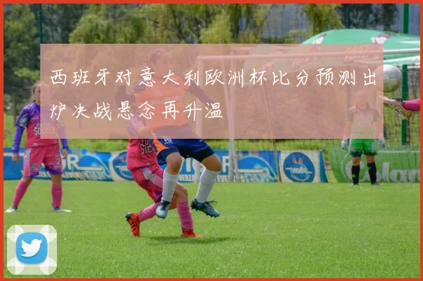 西班牙对意大利欧洲杯比分预测出炉决战悬念再升温