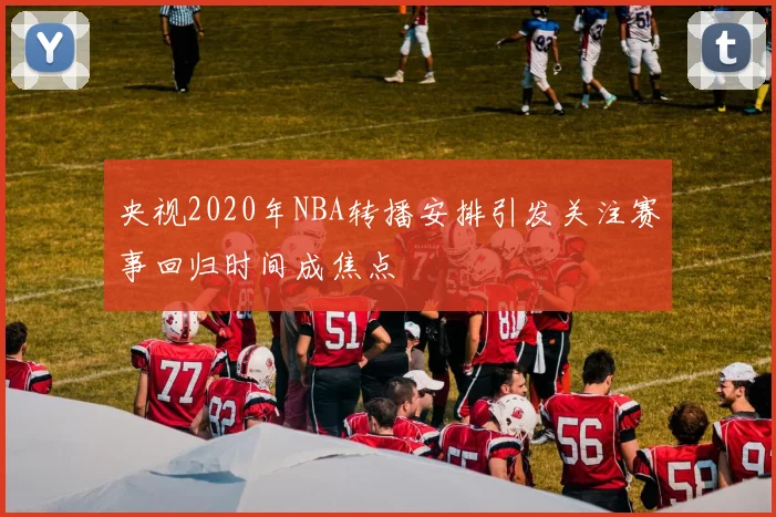 央视2020年NBA转播安排引发关注赛事回归时间成焦点