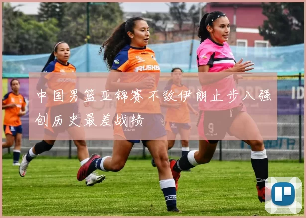 中国男篮亚锦赛不敌伊朗止步八强创历史最差战绩