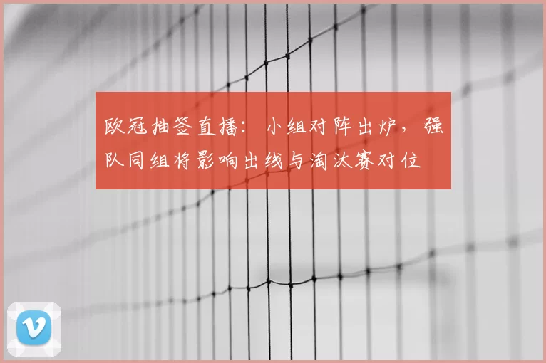 欧冠抽签直播:小组对阵出炉,强队同组将影响出线与淘汰赛对位