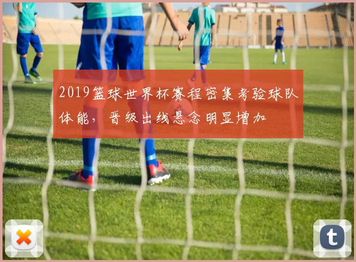 2019篮球世界杯赛程密集考验球队体能，晋级出线悬念明显增加