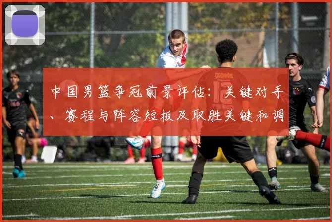 中国男篮争冠前景评估：关键对手、赛程与阵容短板及取胜关键和调整建议