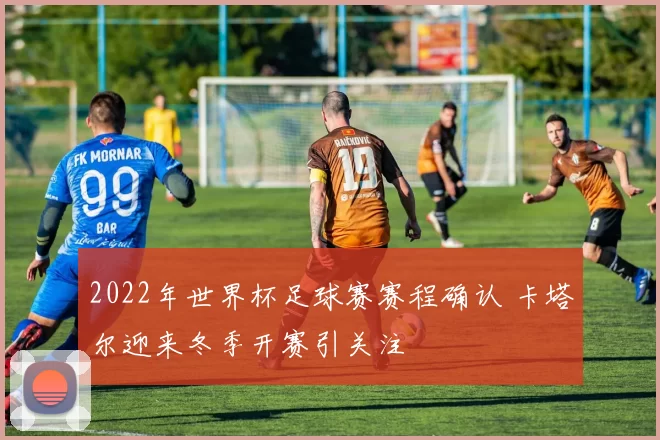 2022年世界杯足球赛赛程确认 卡塔尔迎来冬季开赛引关注