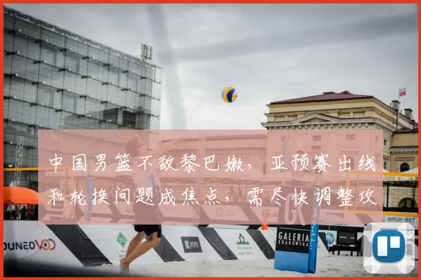 中国男篮不敌黎巴嫩,亚预赛出线和轮换问题成焦点,需尽快调整攻防两端