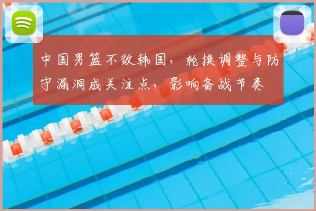 中国男篮不敌韩国，轮换调整与防守漏洞成关注点，影响备战节奏