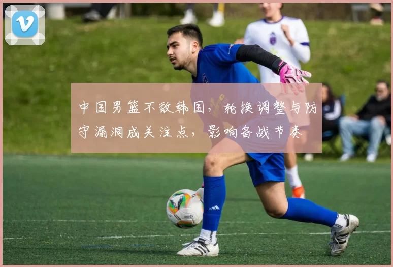 中国男篮不敌韩国，轮换调整与防守漏洞成关注点，影响备战节奏