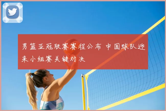 男篮亚冠联赛赛程公布 中国球队迎来小组赛关键对决