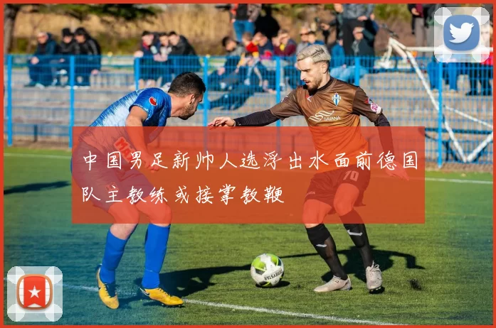 中国男足新帅人选浮出水面前德国队主教练或接掌教鞭