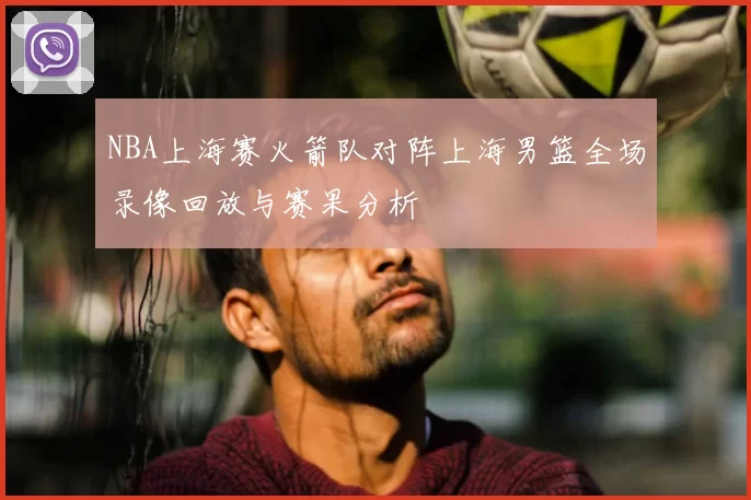 NBA上海赛火箭队对阵上海男篮全场录像回放与赛果分析