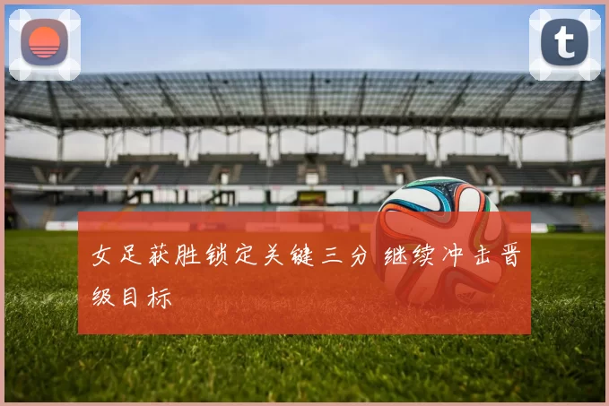 女足获胜锁定关键三分 继续冲击晋级目标