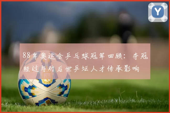 88年奥运会乒乓球冠军回顾：夺冠经过与对后世乒坛人才传承影响