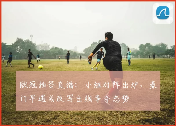 欧冠抽签直播：小组对阵出炉，豪门早遇或改写出线争夺态势