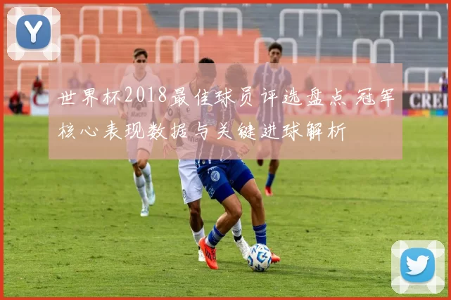 世界杯2018最佳球员评选盘点 冠军核心表现数据与关键进球解析