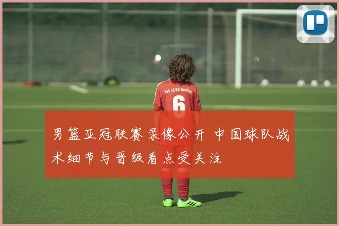 男篮亚冠联赛录像公开 中国球队战术细节与晋级看点受关注