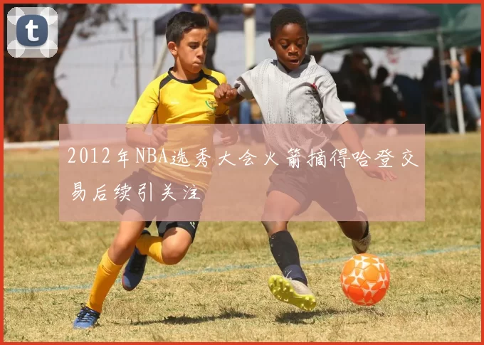 2012年NBA选秀大会火箭摘得哈登交易后续引关注