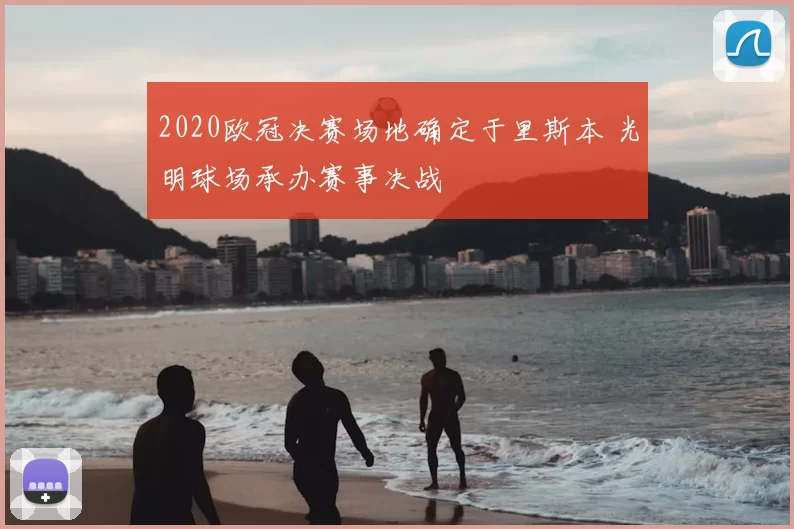 2020欧冠决赛场地确定于里斯本 光明球场承办赛事决战
