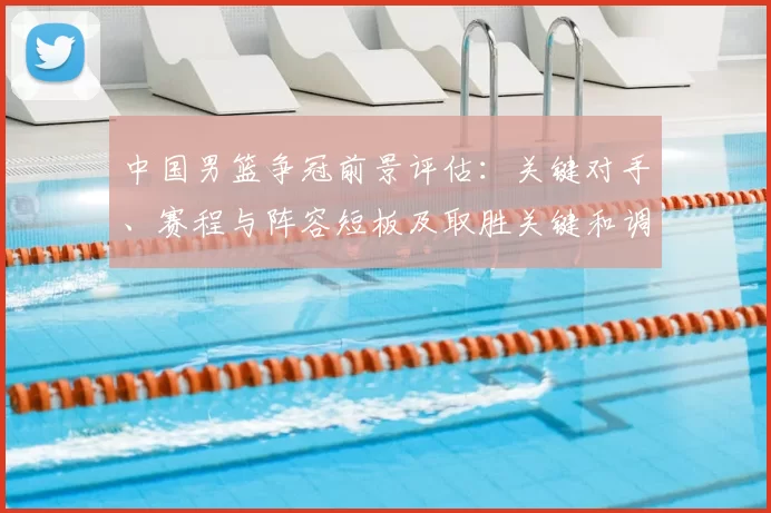 中国男篮争冠前景评估：关键对手、赛程与阵容短板及取胜关键和调整建议