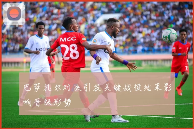 巴萨扎尔对决引发关键战役结果影响晋级形势