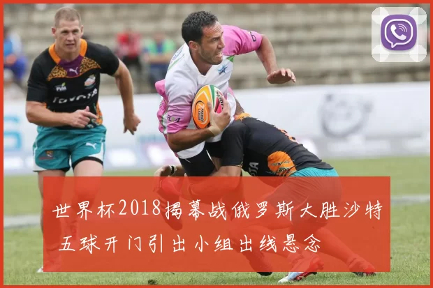 世界杯2018揭幕战俄罗斯大胜沙特 五球开门引出小组出线悬念