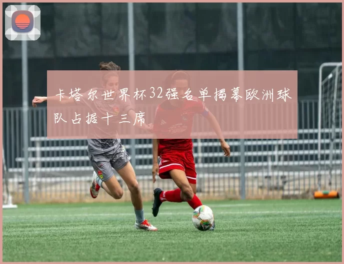 卡塔尔世界杯32强名单揭幕欧洲球队占据十三席