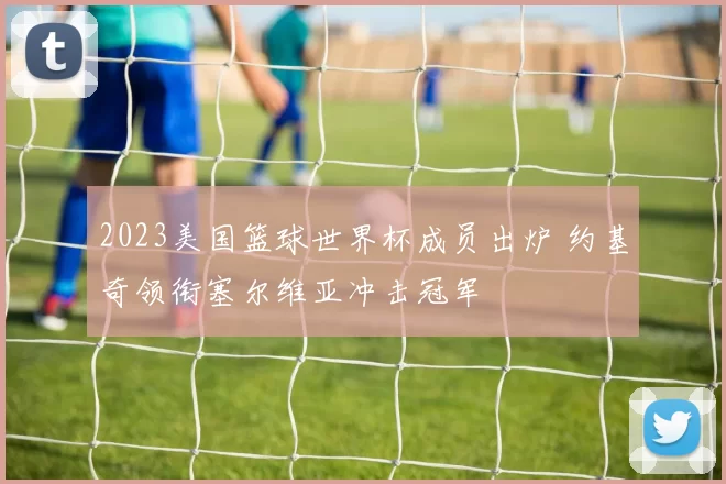 2023美国篮球世界杯成员出炉 约基奇领衔塞尔维亚冲击冠军
