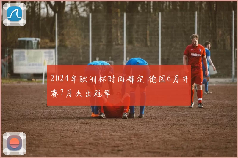 2024年欧洲杯时间确定 德国6月开赛7月决出冠军