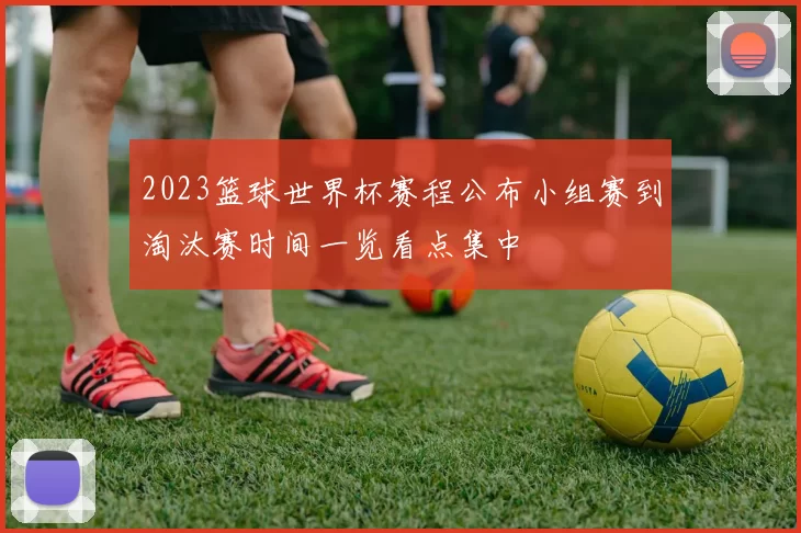 2023篮球世界杯赛程公布小组赛到淘汰赛时间一览看点集中