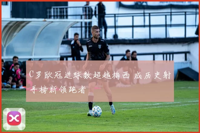 C罗欧冠进球数超越梅西 成历史射手榜新领跑者