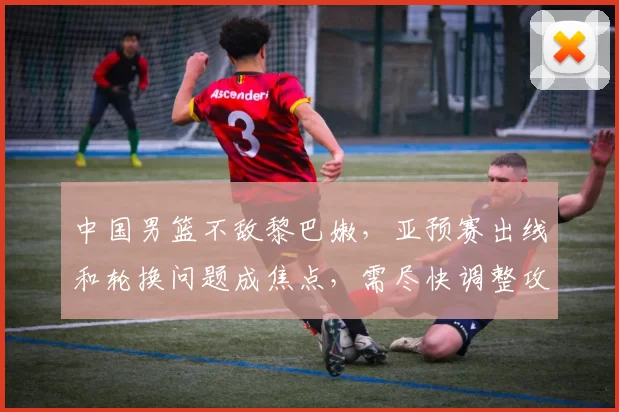 中国男篮不敌黎巴嫩,亚预赛出线和轮换问题成焦点,需尽快调整攻防两端