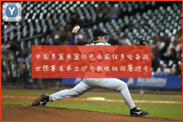 中国男篮乘篮协包机前往多哈备战世预赛名单出炉与教练组部署迎考验