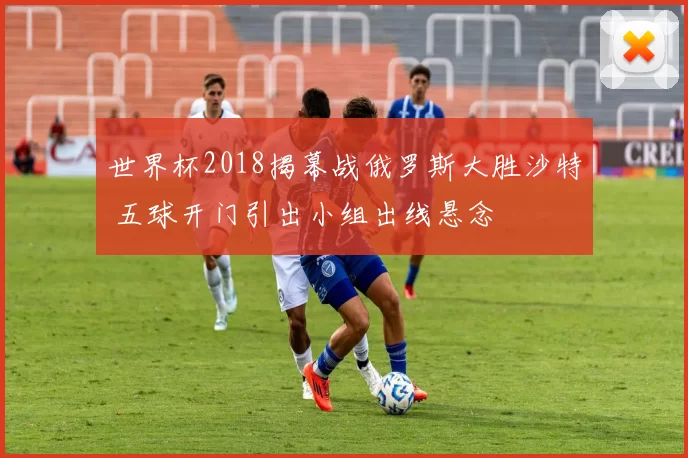 世界杯2018揭幕战俄罗斯大胜沙特 五球开门引出小组出线悬念