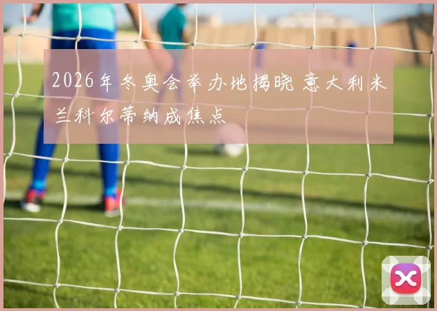 2026年冬奥会举办地揭晓 意大利米兰科尔蒂纳成焦点