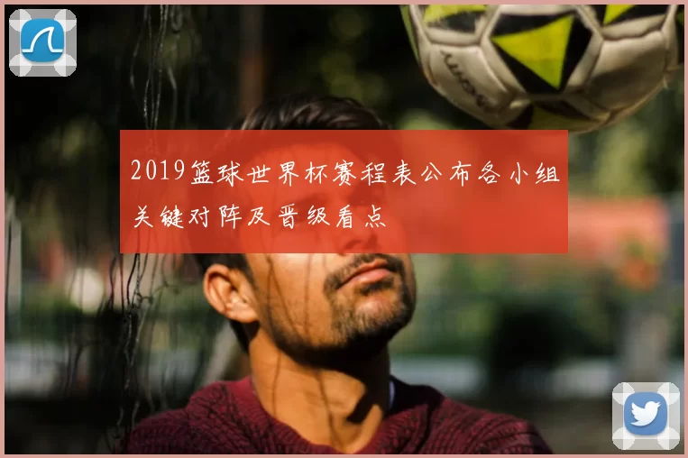 2019篮球世界杯赛程表公布各小组关键对阵及晋级看点
