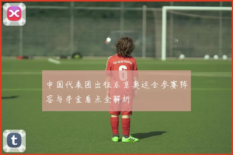 中国代表团出征东京奥运会参赛阵容与夺金看点全解析