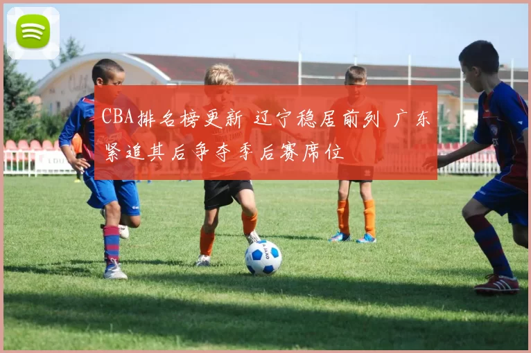 CBA排名榜更新 辽宁稳居前列 广东紧追其后争夺季后赛席位