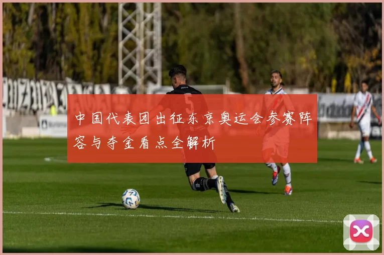 中国代表团出征东京奥运会参赛阵容与夺金看点全解析