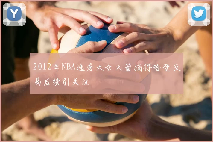 2012年NBA选秀大会火箭摘得哈登交易后续引关注