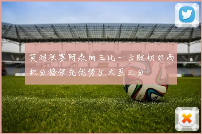 英超联赛阿森纳三比一击败切尔西积分榜领先优势扩大至三分