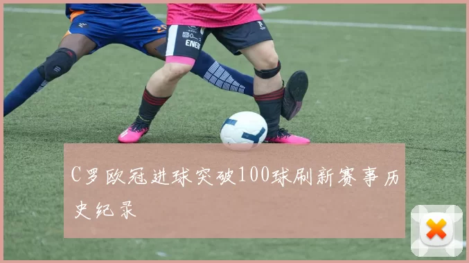 C罗欧冠进球突破100球刷新赛事历史纪录