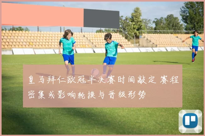 皇马拜仁欧冠半决赛时间敲定 赛程密集或影响轮换与晋级形势